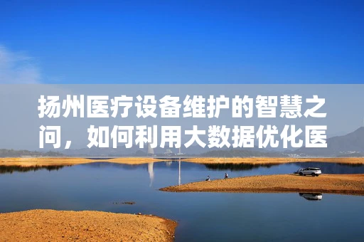 扬州医疗设备维护的智慧之问，如何利用大数据优化医院设备管理？