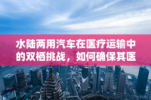 水陆两用汽车在医疗运输中的双栖挑战，如何确保其医用设备的安全维护？