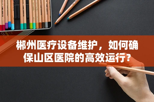 郴州医疗设备维护，如何确保山区医院的高效运行？