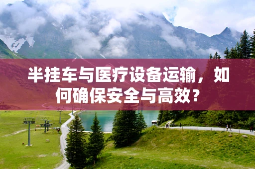 半挂车与医疗设备运输，如何确保安全与高效？