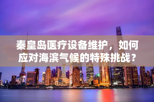 秦皇岛医疗设备维护，如何应对海滨气候的特殊挑战？