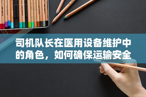 司机队长在医用设备维护中的角色，如何确保运输安全与高效？