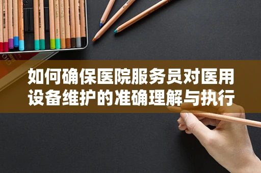 如何确保医院服务员对医用设备维护的准确理解与执行？