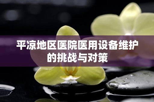 平凉地区医院医用设备维护的挑战与对策