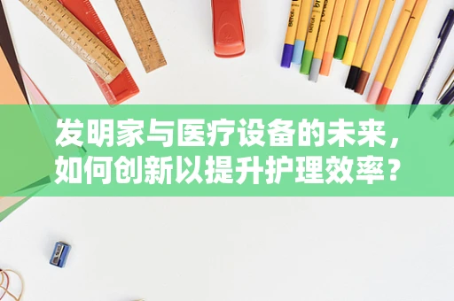 发明家与医疗设备的未来，如何创新以提升护理效率？