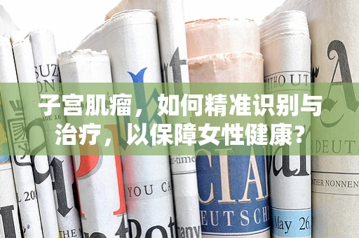 子宫肌瘤，如何精准识别与治疗，以保障女性健康？