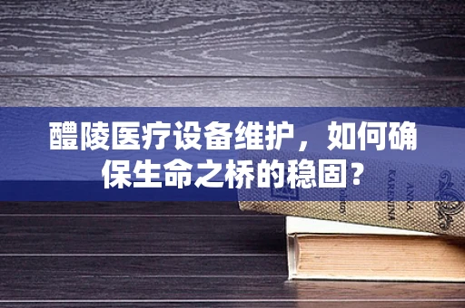 醴陵医疗设备维护，如何确保生命之桥的稳固？