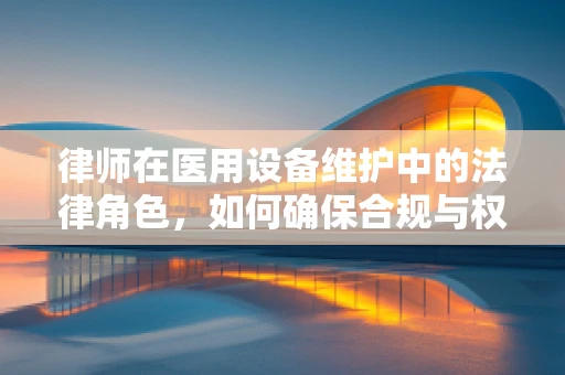 律师在医用设备维护中的法律角色，如何确保合规与权益？