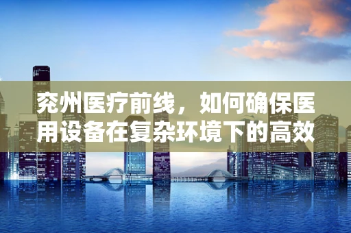 兖州医疗前线，如何确保医用设备在复杂环境下的高效运行？
