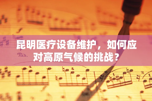 昆明医疗设备维护，如何应对高原气候的挑战？