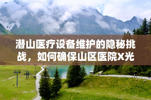 潜山医疗设备维护的隐秘挑战，如何确保山区医院X光机稳定运行？