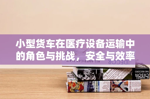 小型货车在医疗设备运输中的角色与挑战，安全与效率的平衡