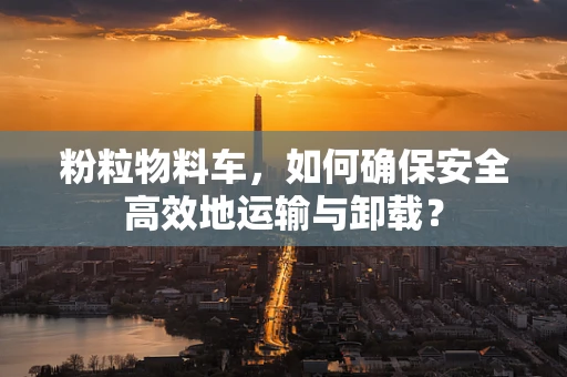 粉粒物料车，如何确保安全高效地运输与卸载？