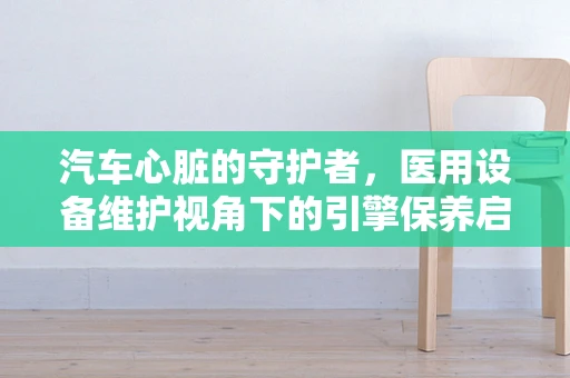 汽车心脏的守护者，医用设备维护视角下的引擎保养启示