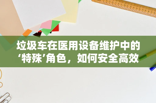 垃圾车在医用设备维护中的‘特殊’角色，如何安全高效地运送医疗废弃物？