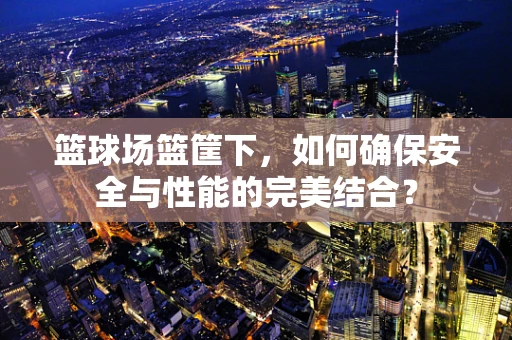 篮球场篮筐下，如何确保安全与性能的完美结合？