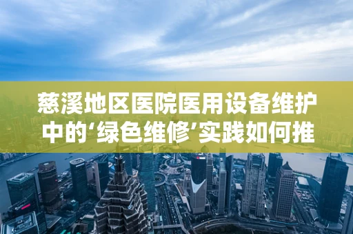 慈溪地区医院医用设备维护中的‘绿色维修’实践如何推进？