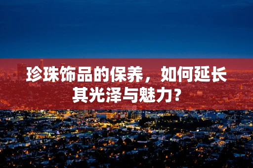 珍珠饰品的保养，如何延长其光泽与魅力？