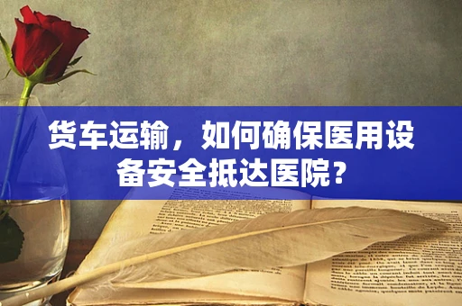 货车运输，如何确保医用设备安全抵达医院？