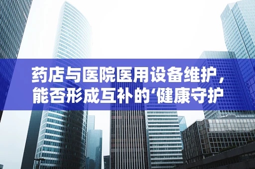 药店与医院医用设备维护，能否形成互补的‘健康守护网’？