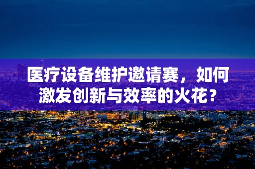 医疗设备维护邀请赛，如何激发创新与效率的火花？