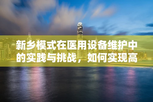 新乡模式在医用设备维护中的实践与挑战，如何实现高效、低成本的设备维护？