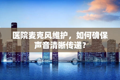 医院麦克风维护，如何确保声音清晰传递？
