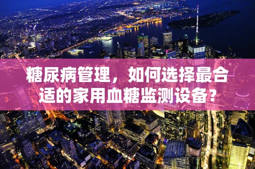 糖尿病管理，如何选择最合适的家用血糖监测设备？