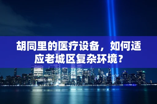 胡同里的医疗设备，如何适应老城区复杂环境？