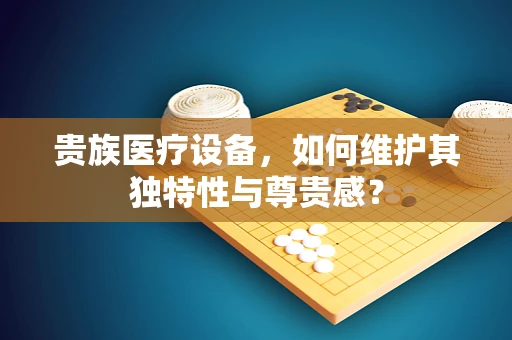 贵族医疗设备，如何维护其独特性与尊贵感？