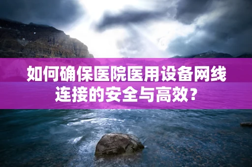 如何确保医院医用设备网线连接的安全与高效？