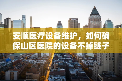 安顺医疗设备维护，如何确保山区医院的设备不掉链子？
