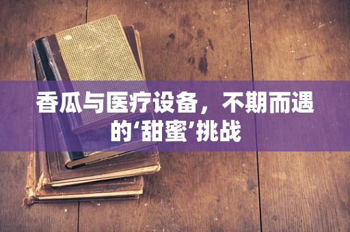 香瓜与医疗设备，不期而遇的‘甜蜜’挑战