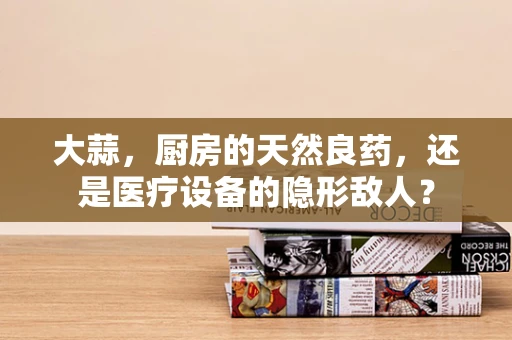 大蒜，厨房的天然良药，还是医疗设备的隐形敌人？