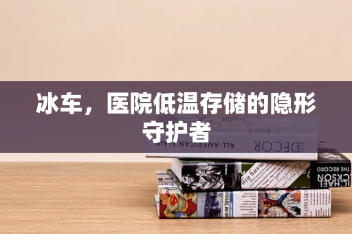 冰车，医院低温存储的隐形守护者