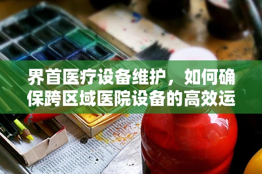 界首医疗设备维护，如何确保跨区域医院设备的高效运行？
