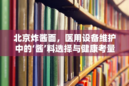 北京炸酱面，医用设备维护中的‘酱’料选择与健康考量