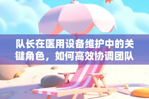队长在医用设备维护中的关键角色，如何高效协调团队应对突发状况？