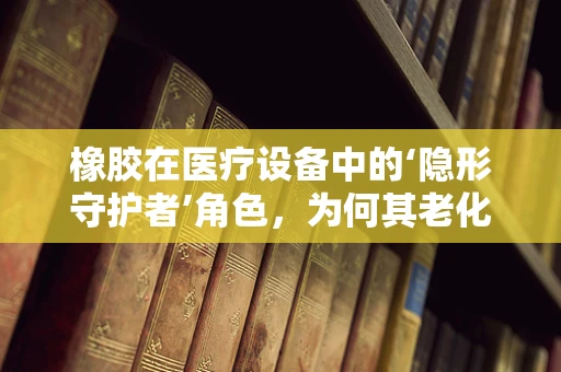 橡胶在医疗设备中的‘隐形守护者’角色，为何其老化需警惕？