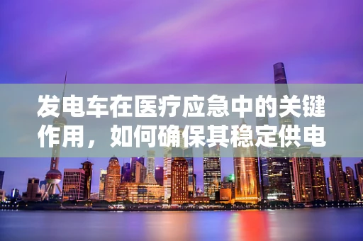 发电车在医疗应急中的关键作用，如何确保其稳定供电？