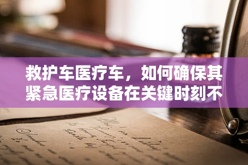 救护车医疗车，如何确保其紧急医疗设备在关键时刻不掉链子？