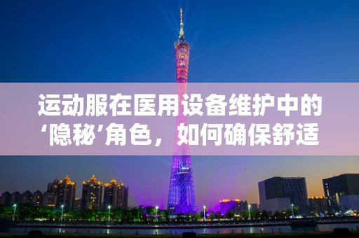 运动服在医用设备维护中的‘隐秘’角色，如何确保舒适与安全？