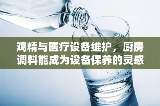 鸡精与医疗设备维护，厨房调料能成为设备保养的灵感来源吗？