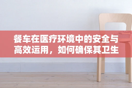 餐车在医疗环境中的安全与高效运用，如何确保其卫生与功能？