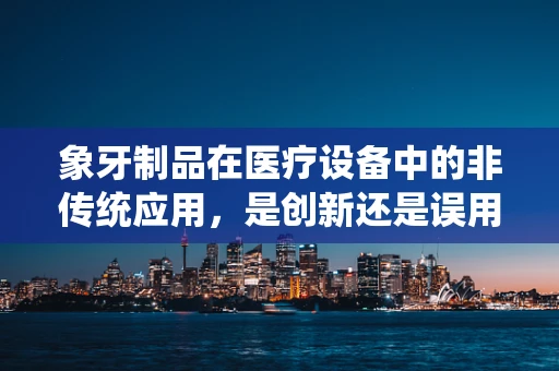 象牙制品在医疗设备中的非传统应用，是创新还是误用？