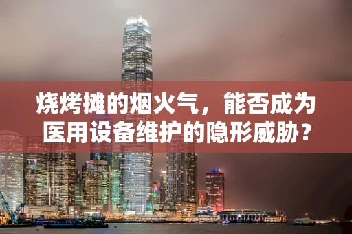 烧烤摊的烟火气，能否成为医用设备维护的隐形威胁？